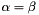 $\alpha = \beta$